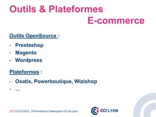 Outils & Plateformes
                 E-commerce
Outils OpenSource :
- Prestashop
- Magento
- Wordpress

Plateformes :
- Oxatis, Powerboutique, Wizishop
- …



20| 15/11/2012 |Présentation Powerpoint CCI de Lyon
 