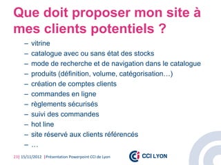 Que doit proposer mon site à
mes clients potentiels ?
     –   vitrine
     –   catalogue avec ou sans état des stocks
     –   mode de recherche et de navigation dans le catalogue
     –   produits (définition, volume, catégorisation…)
     –   création de comptes clients
     –   commandes en ligne
     –   règlements sécurisés
     –   suivi des commandes
     –   hot line
     –   site réservé aux clients référencés
     –   …
23| 15/11/2012 |Présentation Powerpoint CCI de Lyon
 