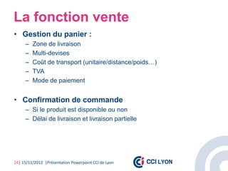 La fonction vente
• Gestion du panier :
     –   Zone de livraison
     –   Multi-devises
     –   Coût de transport (unitaire/distance/poids…)
     –   TVA
     –   Mode de paiement


• Confirmation de commande
     – Si le produit est disponible ou non
     – Délai de livraison et livraison partielle




24| 15/11/2012 |Présentation Powerpoint CCI de Lyon
 