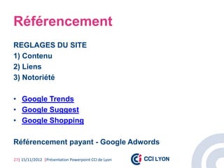 Référencement
REGLAGES DU SITE
1) Contenu
2) Liens
3) Notoriété

• Google Trends
• Google Suggest
• Google Shopping

Référencement payant - Google Adwords

27| 15/11/2012 |Présentation Powerpoint CCI de Lyon
 