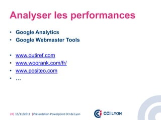 Analyser les performances
• Google Analytics
• Google Webmaster Tools

•   www.outiref.com
•   www.woorank.com/fr/
•   www.positeo.com
•   …




28| 15/11/2012 |Présentation Powerpoint CCI de Lyon
 