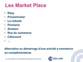 Les Market Place
•   Ebay
•   Priceminister
•   La redoute
•   Pixmania
•   Amazon
•   Rue du commerce
•   Cdiscount
•   …

Alternative au démarrage d'une activité e-commerce
ou complémentaires

29| 15/11/2012 |Présentation Powerpoint CCI de Lyon
 