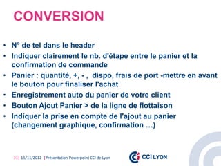 CONVERSION
• N° de tel dans le header
• Indiquer clairement le nb. d'étape entre le panier et la
  confirmation de commande
• Panier : quantité, +, - , dispo, frais de port -mettre en avant
  le bouton pour finaliser l'achat
• Enregistrement auto du panier de votre client
• Bouton Ajout Panier > de la ligne de flottaison
• Indiquer la prise en compte de l'ajout au panier
  (changement graphique, confirmation …)



   31| 15/11/2012 |Présentation Powerpoint CCI de Lyon
 