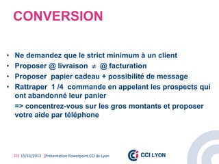 CONVERSION

•   Ne demandez que le strict minimum à un client
•   Proposer @ livraison  @ facturation
•   Proposer papier cadeau + possibilité de message
•   Rattraper 1 /4 commande en appelant les prospects qui
    ont abandonné leur panier
    => concentrez-vous sur les gros montants et proposer
    votre aide par téléphone




    32| 15/11/2012 |Présentation Powerpoint CCI de Lyon
 