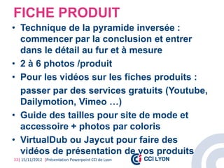 FICHE PRODUIT
• Technique de la pyramide inversée :
  commencer par la conclusion et entrer
  dans le détail au fur et à mesure
• 2 à 6 photos /produit
• Pour les vidéos sur les fiches produits :
  passer par des services gratuits (Youtube,
  Dailymotion, Vimeo …)
• Guide des tailles pour site de mode et
  accessoire + photos par coloris
• VirtualDub ou Jaycut pour faire des
  vidéos de présentation de vos produits
33| 15/11/2012 |Présentation Powerpoint CCI de Lyon
 