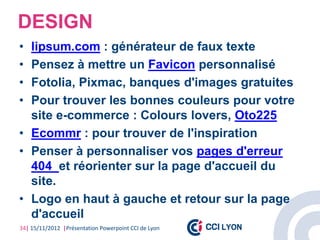 DESIGN
• lipsum.com : générateur de faux texte
• Pensez à mettre un Favicon personnalisé
• Fotolia, Pixmac, banques d'images gratuites
• Pour trouver les bonnes couleurs pour votre
  site e-commerce : Colours lovers, Oto225
• Ecommr : pour trouver de l'inspiration
• Penser à personnaliser vos pages d'erreur
  404 et réorienter sur la page d'accueil du
  site.
• Logo en haut à gauche et retour sur la page
  d'accueil
34| 15/11/2012 |Présentation Powerpoint CCI de Lyon
 