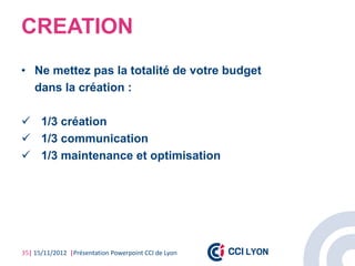 CREATION
• Ne mettez pas la totalité de votre budget
  dans la création :

 1/3 création
 1/3 communication
 1/3 maintenance et optimisation




35| 15/11/2012 |Présentation Powerpoint CCI de Lyon
 