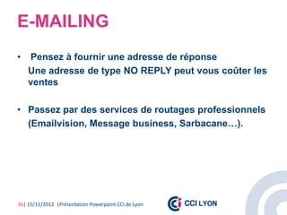 E-MAILING
•   Pensez à fournir une adresse de réponse
    Une adresse de type NO REPLY peut vous coûter les
    ventes

• Passez par des services de routages professionnels
  (Emailvision, Message business, Sarbacane…).




36| 15/11/2012 |Présentation Powerpoint CCI de Lyon
 