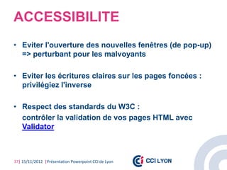 ACCESSIBILITE
• Eviter l'ouverture des nouvelles fenêtres (de pop-up)
  => perturbant pour les malvoyants

• Eviter les écritures claires sur les pages foncées :
  privilégiez l'inverse

• Respect des standards du W3C :
  contrôler la validation de vos pages HTML avec
  Validator



37| 15/11/2012 |Présentation Powerpoint CCI de Lyon
 