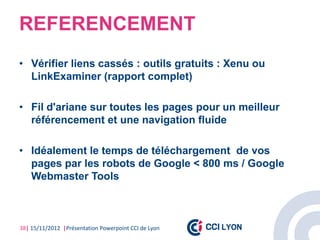 REFERENCEMENT
• Vérifier liens cassés : outils gratuits : Xenu ou
  LinkExaminer (rapport complet)

• Fil d'ariane sur toutes les pages pour un meilleur
  référencement et une navigation fluide

• Idéalement le temps de téléchargement de vos
  pages par les robots de Google < 800 ms / Google
  Webmaster Tools



38| 15/11/2012 |Présentation Powerpoint CCI de Lyon
 
