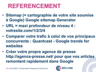 REFERENCEMENT
• Sitemap (= cartographie de votre site soumise
  à Google) Google sitemap Generator
• URL = maxi profondeur de niveau 4 :
  votresite.com/1/2/3/4
• Comparer votre trafic à celui de vos principaux
  concurrents : Quantcast - Google trends for
  websites
• Créer votre propre agence de presse
  http://agence-presse.net/ pour que vos articles
  remontent rapidement dans Google
 39| 15/11/2012 |Présentation Powerpoint CCI de Lyon
 