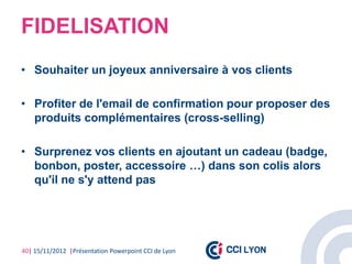 FIDELISATION
• Souhaiter un joyeux anniversaire à vos clients

• Profiter de l'email de confirmation pour proposer des
  produits complémentaires (cross-selling)

• Surprenez vos clients en ajoutant un cadeau (badge,
  bonbon, poster, accessoire …) dans son colis alors
  qu'il ne s'y attend pas




40| 15/11/2012 |Présentation Powerpoint CCI de Lyon
 