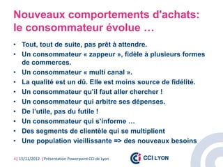 Nouveaux comportements d'achats:
le consommateur évolue …
• Tout, tout de suite, pas prêt à attendre.
• Un consommateur « zappeur », fidèle à plusieurs formes
  de commerces.
• Un consommateur « multi canal ».
• La qualité est un dû. Elle est moins source de fidélité.
• Un consommateur qu’il faut aller chercher !
• Un consommateur qui arbitre ses dépenses.
• De l’utile, pas du futile !
• Un consommateur qui s’informe …
• Des segments de clientèle qui se multiplient
• Une population vieillissante => des nouveaux besoins

4| 15/11/2012 |Présentation Powerpoint CCI de Lyon
 
