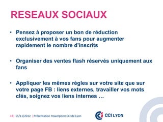RESEAUX SOCIAUX
• Pensez à proposer un bon de réduction
  exclusivement à vos fans pour augmenter
  rapidement le nombre d'inscrits

• Organiser des ventes flash réservés uniquement aux
  fans

• Appliquer les mêmes règles sur votre site que sur
  votre page FB : liens externes, travailler vos mots
  clés, soignez vos liens internes …


43| 15/11/2012 |Présentation Powerpoint CCI de Lyon
 