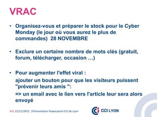 VRAC
• Organisez-vous et préparer le stock pour le Cyber
  Monday (le jour où vous aurez le plus de
  commandes) 28 NOVEMBRE

• Exclure un certaine nombre de mots clés (gratuit,
  forum, télécharger, occasion …)

• Pour augmenter l'effet viral :
  ajouter un bouton pour que les visiteurs puissent
  "prévenir leurs amis ":
  => un email avec le lien vers l'article leur sera alors
  envoyé
44| 15/11/2012 |Présentation Powerpoint CCI de Lyon
 