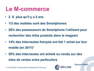Le M-commerce
• 2 X plus qu'il y a 2 ans

• 1/3 des mobiles sont des Smartphones

• 26% des possesseurs de Smartphone l'utilisent pour
   rechercher des infos produits dans le magasin

• 14% des internautes français ont fait 1 achat sur leur
   mobile (en 2011)*

• 50% des internautes ont acheté ou vendu sur des
   sites de ventes entre particuliers
                                                     * Source FEVAD
6| 15/11/2012 |Présentation Powerpoint CCI de Lyon
 