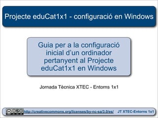 Projecte eduCat1x1 - configuració en Windows



             Guia per a la configuració
               inicial d’un ordinador
               pertanyent al Projecte
              eduCat1x1 en Windows

              Jornada Tècnica XTEC - Entorns 1x1



                                                                  1
     http://creativecommons.org/licenses/by-nc-sa/3.0/es/   JT XTEC-Entorns 1x1
 