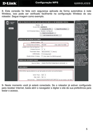 8- Esta conexão foi feita com segurança aplicada de forma automática à rede
Wireless, isso pode ser verificado facilmente na configuração Wireless do seu
roteador. Segue imagem como exemplo.




9- Neste momento você já estará conectado. Se o roteador já estiver configurado
para receber Internet, basta abrir o navegador e digitar o site de sua preferência para
testar o acesso.




                                                                                 5
 