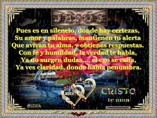 Pues es en silencio, donde hay certezas,
 Su amor y palabras, mantienen tu alerta
Que avivan tu alma, y obtienes respuestas.
  Con fé y humildad, la verdad te habla,
   Ya no surgen dudas…, el ego se calla,
 Ya ves claridad, donde había penumbra.
 