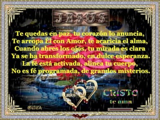Te quedas en paz, tu corazón lo anuncia,
Te arropa Él con Amor, te acaricia el alma,
 Cuando abres los ojos, tu mirada es clara
Ya se ha transformado, en dulce esperanza.
   La fé está activada, alinea tu cuerpo,
No es fé programada, de grandes misterios.
 
