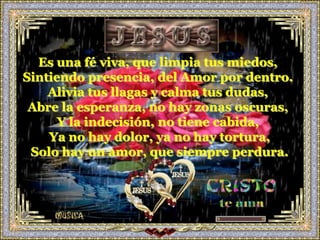 Es una fé viva, que limpia tus miedos,
Sintiendo presencia, del Amor por dentro.
    Alivia tus llagas y calma tus dudas,
 Abre la esperanza, no hay zonas oscuras,
      Y la indecisión, no tiene cabida,
    Ya no hay dolor, ya no hay tortura,
 Solo hay un amor, que siempre perdura.
 