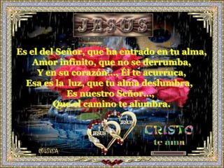 Es el del Señor, que ha entrado en tu alma,
    Amor infinito, que no se derrumba,
     Y en su corazón…, Él te acurruca,
  Esa es la luz, que tu alma deslumbra,
            Es nuestro Señor…,
         Que el camino te alumbra.
 