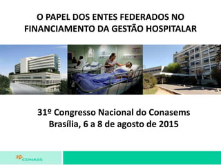 O PAPEL DOS ENTES FEDERADOS NO
FINANCIAMENTO DA GESTÃO HOSPITALAR
31º Congresso Nacional do Conasems
Brasília, 6 a 8 de agosto de 2015
 