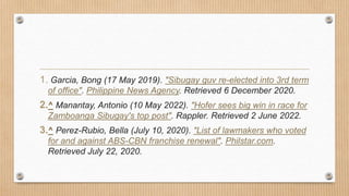 1. Garcia, Bong (17 May 2019). "Sibugay guv re-elected into 3rd term
of office". Philippine News Agency. Retrieved 6 December 2020.
2.^ Manantay, Antonio (10 May 2022). "Hofer sees big win in race for
Zamboanga Sibugay's top post". Rappler. Retrieved 2 June 2022.
3.^ Perez-Rubio, Bella (July 10, 2020). "List of lawmakers who voted
for and against ABS-CBN franchise renewal". Philstar.com.
Retrieved July 22, 2020.
 