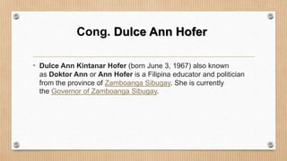 Cong. Dulce Ann Hofer
• Dulce Ann Kintanar Hofer (born June 3, 1967) also known
as Doktor Ann or Ann Hofer is a Filipina educator and politician
from the province of Zamboanga Sibugay. She is currently
the Governor of Zamboanga Sibugay.
 