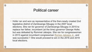 Political career
• Hofer ran and won as representative of the then-newly created 2nd
legislative district of Zamboanga Sibugay in the 2007 local
elections. She ran for governor of Zamboanga Sibugay in 2010 to
replace her father, incumbent (at the time) governor George Hofer,
but was defeated by Rommel Jalosjos. She ran for congresswoman
in 2013 against incumbent congressman Romeo Jalosjos Jr., and
was successful.[2] She would proceed to win in the 2016 and 2019
local elections.
 