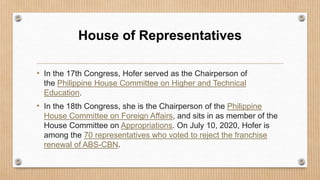 House of Representatives
• In the 17th Congress, Hofer served as the Chairperson of
the Philippine House Committee on Higher and Technical
Education.
• In the 18th Congress, she is the Chairperson of the Philippine
House Committee on Foreign Affairs, and sits in as member of the
House Committee on Appropriations. On July 10, 2020, Hofer is
among the 70 representatives who voted to reject the franchise
renewal of ABS-CBN.
 