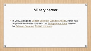 Military career
• In 2020, alongside Budget Secretary Wendel Avisado, Hofer was
appointed lieutenant colonel in the Philippine Air Force reserve
by Defense Secretary Delfin Lorenzana.
 