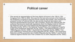 Political career
• She served as representative of the lone district of Aurora in the 10th to 12th
Congress from 1995 to 2004. She was the first and only woman in the history of
the Philippine Congress to become House majority floor leader. She enacted the
greatest number of national bills into law among neophyte lawmakers and
sectoral representatives during the 10th Congress. Among the national bills she
authored that became landmark legislations were the Magna Carta for Women,
the National Caves and Cave Resources Management and Protection Act
(Republic Act No. 9072),[3] the National Tourism Policy, the Intellectual Property
Code of the Philippines (Republic Act No. 8293),[4] the National Museum Act of
1998 (Republic Act No. 8492),[5] the ECCD Act (Republic Act No. 8980),[6] the
Anti-Trafficking in Persons Act of 2003 (Republic Act No. 9208),[7] the Citizenship
Retention and Re-acquisition Act of 2003 (Republic Act No. 9225),[8] and the Anti-
Violence Against Women and Their Children Act of 2004 (Republic Act No. 9262).
 