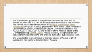 • She was elected governor of the province of Aurora in 2004 and re-
elected in 2007 and in 2010. As the local chief executive of her province,
she served as assistant treasurer of the League of Provinces of the
Philippines (LPP) (2010-2013), president of the Central Luzon Investment
Coordinating Council/Central Luzon Growth Corridor Foundation, Inc.
(CLICC-CLGFI) (2007-2013), and member of the national board of the
LPP representing Central Luzon. Angara is widely recognized for her
socioeconomic contributions and projects during her gubernatorial term.
• She was elected representative of the lone district of Aurora in 2013
succeeding her nephew Senator Sonny Angara.
 