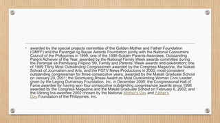 • awarded by the special projects committee of the Golden Mother and Father Foundation
(GMFF) and the Parangal ng Bayan Awards Foundation jointly with the National Consumers
Council of the Philippines in 1999; one of the 1999 Golden Parents Awardees, Outstanding
Parent Achiever of the Year, awarded by the National Family Week awards committee during
the Parangal sa Pamilyang Pilipino '99, Family and Parents' Week awards and celebration; one
of 1999 Thirty Most Outstanding Congressmen awarded by the Congress Magazine, the Makati
School of Journalism and Arts, and the FGTV News Productions in 2000; most consistent
outstanding congressman for three consecutive years, awarded by the Makati Graduate School
on January 29, 2001; the Ginintuang Rosas Award as Most Outstanding Woman Civic Leader,
given by the Laging Dumamay Foundation, Inc. in December 2000; the Congressional Hall of
Fame awardee for having won four consecutive outstanding congressman awards since 1998
awarded by the Congress Magazine and the Makati Graduate School on February 6, 2002; and
the Ulirang Ina awardee 2002 chosen by the National Mother's Day and Father's
Day Foundation of the Philippines, Inc.
 