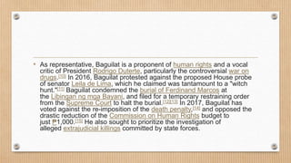 • As representative, Baguilat is a proponent of human rights and a vocal
critic of President Rodrigo Duterte, particularly the controversial war on
drugs.[10] In 2016, Baguilat protested against the proposed House probe
of senator Leila de Lima, which he claimed was tantamount to a "witch
hunt."[11] Baguilat condemned the burial of Ferdinand Marcos at
the Libingan ng mga Bayani, and filed for a temporary restraining order
from the Supreme Court to halt the burial.[12][13] In 2017, Baguilat has
voted against the re-imposition of the death penalty,[14] and opposed the
drastic reduction of the Commission on Human Rights budget to
just ₱1,000.[15] He also sought to prioritize the investigation of
alleged extrajudicial killings committed by state forces.
 