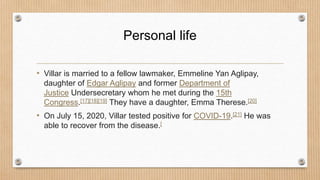 Personal life
• Villar is married to a fellow lawmaker, Emmeline Yan Aglipay,
daughter of Edgar Aglipay and former Department of
Justice Undersecretary whom he met during the 15th
Congress.[17][18][19] They have a daughter, Emma Therese.[20]
• On July 15, 2020, Villar tested positive for COVID-19.[21] He was
able to recover from the disease.[
 