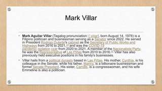 Mark Villar
• Mark Aguilar Villar (Tagalog pronunciation: [ˈviʎar], born August 14, 1978) is a
Filipino politician and businessman serving as a Senator since 2022. He served
in President Rodrigo Duterte's cabinet as the Secretary of Public Works and
Highways from 2016 to 2021,[3] and was the COVID-19
pandemic isolation czar from 2020 to 2021. A member of the Nacionalista Party,
he was the Representative of Las Piñas from 2010 to 2016.[4] Villar has also
previously held executive positions in his family's businesses.
• Villar hails from a political dynasty based in Las Piñas. His mother, Cynthia, is his
colleague in the Senate, while his father, Manny, is a billionaire businessman and
former Senate President. His sister, Camille, is a congresswoman, and his wife
Emmeline is also a politician.
 