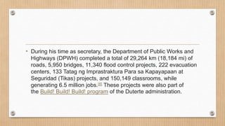 • During his time as secretary, the Department of Public Works and
Highways (DPWH) completed a total of 29,264 km (18,184 mi) of
roads, 5,950 bridges, 11,340 flood control projects, 222 evacuation
centers, 133 Tatag ng Imprastraktura Para sa Kapayapaan at
Seguridad (Tikas) projects, and 150,149 classrooms, while
generating 6.5 million jobs.[8] These projects were also part of
the Build! Build! Build! program of the Duterte administration.
 