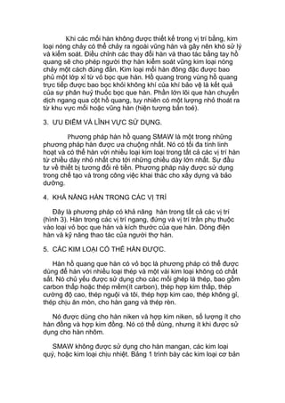 Khi các mối hàn không được thiết kế trong vị trí bằng, kim
loại nóng chảy có thể chảy ra ngoài vũng hàn và gây nên khó sử lý
và kiểm soát. Điều chỉnh các thay đổi hàn và thao tác bằng tay hồ
quang sẽ cho phép người thợ hàn kiểm soát vũng kim loại nóng
chảy một cách đúng đắn. Kim loại mối hàn đông đặc được bao
phủ một lớp xỉ từ vỏ bọc que hàn. Hồ quang trong vùng hồ quang
trực tiếp được bao bọc khỏi không khí của khí bảo vệ là kết quả
của sự phân huỷ thuốc bọc que hàn. Phần lớn lõi que hàn chuyển
dịch ngang qua cột hồ quang, tuy nhiên có một lượng nhỏ thoát ra
từ khu vực mối hoặc vũng hàn (hiện tượng bắn toé).
3. ƯU ĐIỂM VÀ LĨNH VỰC SỬ DỤNG.
Phương pháp hàn hồ quang SMAW là một trong những
phương pháp hàn được ưa chuộng nhất. Nó có tối đa tính linh
hoạt và có thể hàn với nhiều loại kim loại trong tất cả các vị trí hàn
từ chiều dày nhỏ nhất cho tới những chiều dày lớn nhất. Sự đầu
tư về thiết bị tương đối rẻ tiền. Phương pháp này được sử dụng
trong chế tạo và trong công việc khai thác cho xây dựng và bảo
dưỡng.
4. KHẢ NĂNG HÀN TRONG CÁC VỊ TRÍ
Đây là phương pháp có khả năng hàn trong tất cả các vị trí
(hình 3). Hàn trong các vị trí ngang, đứng và vị trí trần phụ thuộc
vào loại vỏ bọc que hàn và kích thước của que hàn. Dòng điện
hàn và kỹ năng thao tác của người thợ hàn.
5. CÁC KIM LOẠI CÓ THỂ HÀN ĐƯỢC.
Hàn hồ quang que hàn có vỏ bọc là phương pháp có thể được
dùng để hàn với nhiều loại thép và một vài kim loại không có chất
sắt. Nó chủ yếu được sử dụng cho các mối ghép là thép, bao gồm
carbon thấp hoặc thép mềm(ít carbon), thép hợp kim thấp, thép
cường độ cao, thép nguội và tôi, thép hợp kim cao, thép không gỉ,
thép chịu ăn mòn, cho hàn gang và thép rèn.
Nó được dùng cho hàn niken và hợp kim niken, số lượng ít cho
hàn đồng và hợp kim đồng. Nó có thể dùng, nhưng ít khi được sử
dụng cho hàn nhôm.
SMAW không được sử dụng cho hàn mangan, các kim loại
quý, hoặc kim loại chịu nhiệt. Bảng 1 trình bày các kim loại cơ bản
 