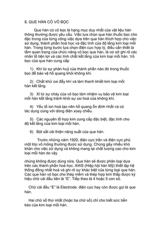8. QUE HÀN CÓ VỎ BỌC
Que hàn có vỏ bọc là hạng mục duy nhất của vật liệu hàn
thông thường được yêu cầu. Việc lựa chọn que hàn thuốc bọc cho
đặc trưng của từng công việc dựa trên que hàn thích hợp cho việc
sử dụng, thành phần hoá học và đặc tính của độ lắng kim loại mối
hàn. Trong từng bước lựa chọn điện cực hợp lý, điều cần thiết là
tầm quan trọng của chức năng vỏ bọc que hàn, là cơ sở ghi rõ các
nhân tố tiện lợi và các tính chất kết lắng của kim loại mối hàn. Vỏ
bọc của que hàn cung cấp
1) Khí từ sự phân huỷ của thành phần nào đó trong thuốc
bọc để bảo vệ hồ quang khỏi không khí.
2) Chất khử oxi đẩy khí và làm thanh khiết kim loại mối
hàn kết lắng.
3) Xỉ từ sự cháy của vỏ bọc làm nhiệm vụ bảo vệ kim loại
mối hàn kết lắng tránh khỏi sự oxi hoá của không khí.
4) Yếu tố ion hoá tạo nên hồ quang ổn định nhất và có
tác dụng cùng với dòng điện xoay chiều.
5) Các nguyên tố hợp kim cung cấp đặc biệt, đặc tính cho
độ kết lắng của kim loại mối hàn.
6) Bột sắt cải thiện năng suất của que hàn.
Trước những năm 1920, điện cực trần và điện cực phủ
một lớp vỏ mỏng thường được sử dụng. Chúng gây nhiều khó
khăn cho việc sử dụng và không mang lại chất lượng cao cho kim
loại mối hàn do vậy
chúng không được dùng nữa. Que hàn sẽ được phân loại dựa
trên các thành phần hoá học. AWS (Hiệp hội hàn Mỹ) thiết lập hệ
thống đồng nhất hoá và ghi rõ sự khác biệt của từng loại que hàn.
Các que hàn vỏ bọc cho thép mềm và thép hợp kim thấp được ký
hiệu chữ cái đầu tiên là “E”. Tiếp theo là 4 hoặc 5 con số.
Chữ cái đầu “E” là Electrode. điện cực hay còn được gọi là que
hàn.
Hai chữ số thứ nhất (hoặc ba chữ số) chỉ cho biết sức bền
kéo của kim loại mối hàn.
 