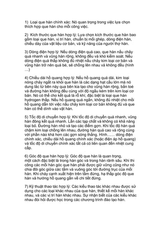 1) Loại que hàn chính xác: Nó quan trọng trong việc lựa chọn
thích hợp que hàn cho mỗi công việc.
2) Kích thước que hàn hợp lý: Lựa chọn kích thước que hàn bao
gồm loại que hàn, vị trí hàn, chuẩn bị mối ghép, dòng điện hàn,
chiều dày của vật liệu cơ bản, và kỹ năng của người thợ hàn.
3) Dòng điện hợp lý: Nếu dòng điện quá cao, que hàn nấu chảy
quá nhanh và vũng hàn rộng, không đều và khó kiểm soát. Nếu
dòng điện quá thấp không đủ nhiệt nấu chảy kim loại cơ bản và
vũng hàn trở nên quá bé, sẽ chồng lên nhau và không đều (hình
…)
4) Chiều dài hồ quang hợp lý: Nếu hồ quang quá dài, kim loại
nóng chảy ngắt ra khỏi que hàn là các dạng hạt cầu lớn mà nó
dung lắc từ bên này qua bên kia tạo cho vũng hàn rộng, bắn toé
và đường hàn không đều cùng với độ ngấu kém trên kim loại cơ
bản. Nó có thể cho kết quả là rỗ khí, đặc biệt là loại que hàn
hydrogen thấp. Nếu hồ quang quá ngắn, không đủ nhiệt cho mồi
hồ quang dẫn tới việc nấu chảy kim loại cơ bản không đủ và que
hàn có thể dính vào vật hàn.
5) Tốc độ di chuyển hợp lý: Khi tốc độ di chuyển quá nhanh, vũng
hàn đông kết quá nhanh. Lẫn các tạp chất và không có khả năng
loại bỏ. Đường hàn nhỏ và tạo các điểm gợn. Khi tốc độ hàn quá
chậm kim loại chồng lên nhau, đường hàn quá cao và rộng cùng
với phần nào khá hơn các gợn sóng thẳng. Hình…… dòng điện
chính xác, chiều dài hồ quang chính xác (hoặc điện áp hồ quang)
và tốc độ di chuyển chính xác tất cả có liên quan đến nhiệt cung
cấp.
6) Góc độ que hàn hợp lý: Góc độ que hàn là quan trọng,
một cách đặc biệt là trong hàn góc và trong hàn rãnh sâu. Khi thi
công các mối hàn góc que hàn phải được giữ vững cũng như nó
chia đôi góc giữa các tấm và vuông góc tới đường trục của mối
hàn. Khi cháy cạnh xuất hiện trên tấm đứng, hạ thấp góc độ que
hàn và hướng hồ quang gần về chi tiết đứng.
7) Kỹ thuật thao tác hợp lý: Các kiểu thao tác khác nhau được sử
dụng cho các loại khác nhau của que hàn, thiết kế mối hàn khác
nhau, và các vị trí hàn khác nhau. Sự nhận biết của các kiểu khác
nhau đòi hỏi được học trong các chương trình đào tạo hàn.
 