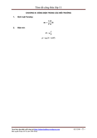 Tóm tắt công thức lớp 11

                    CHƢƠNG III: DÒNG ĐIỆN TRONG CÁC MÔI TRƢỜNG

 1.     Định luật Faraday:

                                                  𝟏 𝑨
                                            𝒎=        𝑰𝒕
                                                  𝑭 𝒏
 2.     Điện trở:

                                                     𝒍
                                              𝑹= 𝝆
                                                     𝑺

                                         𝝆 = 𝝆 𝟎 (𝟏 + 𝜶∆𝑻)




Xem bản cập nhật cuối cùng tại http://tolamvienkhoa.wordpress.com   02/12/08 ~   5~
Bản quyền thuộc về Tô Lâm Viễn Khoa
 