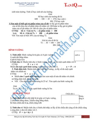 Hệ thống phát triển Toán IQ Việt Nam
Cô Trang – 0948.228.325
-------------***----------------
sinh toàn trường. Tính số học sinh nữ của trường.
Giải
Số học sinh của trường đó là:
600 : 100 × 45 = 270 ( học sinh )
ĐS: 270 học sinh
3.Tìm một số biết giá trị phần trăm của số đó: ta lấy giá trị phần trăm
của số đó chia cho số phần trăm rồi nhân với 100 hoặc ta lấy giá trị phần
trăm của số đó nhân với 100 rồi chia cho số phần trăm.
CTTQ: Số A = Giá trị % : số phần trăm × 100
hoặc Số A = Giá trị % × 100 : số phần trăm
VD: Tìm một số biết 30% của nó bằng 72.
Giải
Giá trị của số đó là:
72 : 30 × 100 = 240
ĐS: 240
HÌNH VUÔNG
1. Tính chất: Hình vuông là tứ giác có 4 góc vuông,
4 cạnh dài bằng nhau.
Cạnh kí hiệu là a
2.Tính chu vi: Muốn tính chu vi hình vuông, ta lấy số đo một cạnh nhân với 4.
CTTQ: P = a × 4
Muốn tìm một cạnh hình vuông, ta lấy chu vi chia cho 4. a = P : 4
3. Tính diện tích: Muốn tính diện tích hình vuông , ta lấy số đo một cạnh
nhân với chính nó.
CTTQ: S = a × a
• Muốn tìm 1 cạnh hình vuông, ta tìm xem một số nào đó nhân với chính
nó bằng diện tích, thì đó là cạnh.
• VD: Cho diện tích hình vuông là 25 m2
. Tìm cạnh của hình vuông đó.
Giải
Ta có 25 = 5 × 5; vậy cạnh hình vuông là 5m
HÌNH CHỮ NHẬT
1. Tính chất: Hình chữ nhật là tứ giác có 4 góc vuông,
2 chiều dài bằng nhau, 2chiều rộng bằng nhau.
Kí hiệu chiều dài là a, chiều rộng là b
2. Tính chu vi: Muốn tính chu vi hình chữ nhật, ta lấy số đo chiều dài cộng số đo chiều rộng
( cùng đơn vị đo) rồi nhân với 2.
CTTQ: P = (a + b) × 2
Đăng ký học tập bồi dưỡng Toán lớp 5 ôn luyện thi Toán Violympic | Cô Trang – 0948.228.325 10
cạnh a
Chiều dài a
Chiều
rộng b
 