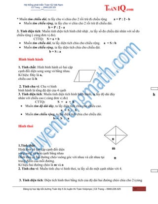 Hệ thống phát triển Toán IQ Việt Nam
Cô Trang – 0948.228.325
-------------***----------------
* Muốn tìm chiều dài, ta lấy chu vi chia cho 2 rồi trừ đi chiều rộng a = P : 2 - b
• Muốn tìm chiều rộng, ta lấy chu vi chia cho 2 rồi trừ đi chiều dài.
b = P : 2 - a
3. Tính diện tích: Muốn tính diện tích hình chữ nhật , ta lấy số đo chiều dài nhân với số đo
chiều rộng ( cùng đơn vị đo).
CTTQ: S = a × b
• Muốn tìm chiều dài, ta lấy diện tích chia cho chiều rộng. a = S : b
• Muốn tìm chiều rộng, ta lấy diện tích chia cho chiều dài.
b = S : a
Hình bình hành
1. Tính chất: Hình bình hành có hai cặp
cạnh đối diện song song và bằng nhau.
Kí hiệu: Đáy là a,
chiều cao là h
2. Tính chu vi: Chu vi hình
bình hành là tổng độ dài của 4 cạnh
3. Tính diện tích: Muốn tính diện tích hình bình hành, ta lấy độ dài đáy
nhân với chiều cao ( cùng đơn vị đo)
CTTQ: S = a × h
• Muốn tìm độ dài đáy, ta lấy diện tích chia cho chiều cao.
a = S : b
• Muốn tìm chiều rộng, ta lấy diện tích chia cho chiều dài.
b = S : a
Hình thoi
1.Tính chất:
Hình thoi có hai cặp cạnh đối diện
song song và bốn cạnh bằng nhau
Hình thoi có hai đường chéo vuông góc với nhau và cắt nhau tại
trung điểm của mỗi đường.
Kí hiệu hai đường chéo là m và n
2. Tính chu vi: Muốn tính chu vi hình thoi, ta lấy số đo một cạnh nhân với 4.
3. Tính diện tích: Diện tích hình thoi bằng tích của độ dài hai đường chéo chia cho 2 (cùng
Đăng ký học tập bồi dưỡng Toán lớp 5 ôn luyện thi Toán Violympic | Cô Trang – 0948.228.325 11
n
m
n
h
 