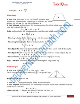 Hệ thống phát triển Toán IQ Việt Nam
Cô Trang – 0948.228.325
-------------***----------------
đơn vị đo). S =
2
mxn
Hình thang
1. Tính chất: Hình thang có một cặp cạnh đối diện song song.
- Chiều cao: là đoạn thẳng ở giữa hai đáy và vuông góc với hai đáy.
Kí hiệu: đáy lớn là a, đáy nhỏ là b, chiều cao là h
2. Tính diện tích: Muốn tính diện tích hình thang ta lấy tổng độ dài hai đáy nhân với chiều cao (
cùng đơn vị đo) rồi chia cho 2.
S = ( a + b ) × h : 2
Hoặc: Muốn tính diện tích hình thang ta lấy trung bình cộng hai đáy nhân với chiều cao.
S =
2
a b+
× h
- Tính tổng hai đáy: Ta lấy diện tích nhân với 2 rồi chia cho chiều cao.
( a + b ) = S × 2 : h
- Tính trung bình cộng hai đáy: Ta lấy diện tích chia cho chiều cao.
2
a b+
= S : h
- Tính độ dài đáy lớn: Ta lấy diện tích nhân với 2, chia cho chiều cao rồi trừ đi độ dài đáy bé.
a = S × 2 : h - b
- Tính độ dài đáy bé: Ta lấy diện tích nhân với 2, chia cho chiều cao rồi trừ đi độ dài đáy lớn.
b = S × 2 : h - a
- Tính chiều cao: Ta lấy diện tích nhân với 2 rồi chia cho tổng độ dài hai đáy.
h = S × 2 : ( a + b )
hoặc: Tính chiều cao: Ta lấy diện tích chia cho trung bình cộng của hai đáy.
h = S :
2
a b+
Hình tam giác
1. Tính chất: Hình tam giác có ba cạnh, 3 góc, 3 đỉnh.
Chiều cao là đoạn thẳng hạ từ đỉnh vuông góc với cạnh đối diện.
Kí hiệu đáy là a, chiều cao là h
2. Tính chu vi: Chu vi hình tam giác là tổng độ dài của 3 cạnh.
3. Tính diện tích: Muốn tính diện tích hình tam giác ta lấy độ dài đáy nhân với chiều cao (cùng
đơn vị đo) rồi chia cho 2.
S = a × h : 2
- Tính cạnh đáy: Ta lấy diện tích nhân với 2 rồi chia cho chiều cao.
a = S × 2 : h
Đăng ký học tập bồi dưỡng Toán lớp 5 ôn luyện thi Toán Violympic | Cô Trang – 0948.228.325 12
h
h
 