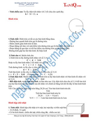 Hệ thống phát triển Toán IQ Việt Nam
Cô Trang – 0948.228.325
-------------***----------------
- Tính chiều cao: Ta lấy diện tích nhân với 2 rồi chia cho cạnh đáy.
h = S × 2 : a
Hình tròn
1.Tính chất: Hình tròn có tất cả các bán kính bằng nhau.
- Đường bao quanh hình tròn gọi là đường tròn.
- Điểm chính giữa hình tròn là tâm.
- Đoạn thẳng nối tâm với một điểm trên đường tròn gọi là bán kính. Ki hiệu là r
- Đoạn thẳng đi qua tâm và nối hai điểm của đường tròn gọi là đường kính.
Đường kính gấp hai lần bán kính. Kí hiệu là d
2.Tính chu vi: Muốn tính chu
vi hình tròn ta lấy đường kính nhân với số 3,14.
C = d × 3,14
Hoặc ta lấy bán kính nhân 2 rồi nhân với số 3,14.
C = r × 2 × 3,14
Tính đường kính: ta lấy chu vi chia cho số 3,14
d = C : 3,14
Tính bán kính: ta lấy chu vi chia cho 2 rồi chia cho số 3,14
r = C : 2 : 3,14 (Tính ra nháp: r = C : 6,28)
3.Tính diện tích: Muốn tính diện tích hình tròn ta lấy bán kính nhân với bán kính rồi nhân với
số 3,14. S = r × r × 3,14
- Biết diện tích, muốn tìm bán kính, ta làm như sau: Lấy diện tích chia cho số 3,14 để tìm tích
của hai bán kính rồi tìm xem số nào đó nhân với chính nó bằng tích đó thì đấy là bán kính hình
tròn.
VD: Cho diện tích một hình tròn bằng 28,26 cm2
.Tìm bán kính hình tròn đó.
Giải
Tích hai bán kính hình tròn là:
28,26 : 3,14 = 9 (cm2
)
Vì 9 = 3 × 3 nên bán kính hình tròn là 3cm
Hình hộp chữ nhật
1. Tính chất: Hình hộp chữ nhật có 6 mặt, hai mặt đáy và bốn mặt bên.
- Có 8 đỉnh, 12 cạnh
- Có ba kích thước: chiều dài (a), chiều rộng (b), chiều cao (c).
Đăng ký học tập bồi dưỡng Toán lớp 5 ôn luyện thi Toán Violympic | Cô Trang – 0948.228.325 13
r
 