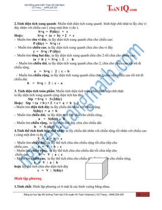 Hệ thống phát triển Toán IQ Việt Nam
Cô Trang – 0948.228.325
-------------***----------------
2.Tính diện tích xung quanh: Muốn tính diện tích xung quanh hình hộp chữ nhật ta lấy chu vi
đáy nhân với chiều cao ( cùng một đơn vị đo ).
S×q = P(đáy) × c
Hoặc: S×q = (a + b) × 2 × c
- Muốn tìm chu vi đáy, ta lấy diện tích xung quanh chia cho chiều cao.
P (đáy) = S×q : c
- Muốn tìm chiều cao, ta lấy diện tích xung quanh chia cho chu vi đáy
c = S×q : P (đáy)
- Muốn tìm tổng hai đáy, ta lấy diện tích xung quanh chia cho 2 rồi chia cho chiều cao.
(a + b ) = S×q : 2 : h
- Muốn tìm chiều dài, ta lấy diện tích xung quanh chia cho 2, chia cho chiều cao rồi trừ đi
chiều rộng.
a = S×q : 2 : c - b
- Muốn tìm chiều rộng, ta lấy diện tích xung quanh chia cho 2, chia cho chiều cao rồi trừ đi
chiều dài.
b = S×q : 2 : c - a
3. Tính diện tích toàn phần: Muốn tính diện tích toàn phần hình hộp chữ nhật
ta lấy diện tích xung quanh cộng diện tích hai đáy.
Stp = S×q + S (2đáy)
Hoặc: Stp = (a + b ) × 2 × c + a × b × 2
- Muốn tìm diện tích đáy ta lấy chiều dài nhân với chiều rộng.
S(đáy) = a × b
- Muốn tìm chiều dài, ta lấy diện tích đáy chia cho chiều rộng.
a = S(đáy) : b
- Muốn tìm chiều rộng, ta lấy diện tích đáy chia cho chiều dài.
b = S (đáy) : a
4.Tính thể tích hình hộp chữ nhật: ta lấy chiều dài nhân với chiều rộng rồi nhân với chiều cao
( cùng một đơn vị đo ).
V = a × b × c
- Muốn tìm chiều dài, ta lấy thể tích chia cho chiều rộng rồi chia tiếp cho
chiều cao. a = V : b : c
- Muốn tìm chiều rộng, ta lấy thể tích chia cho chiều dài rồi chia tiếp cho
chiều cao. b = V : a : c
- Muốn tìm chiều cao, ta lấy thể tích chia cho chiều dài rồi chia tiếp cho chiều rộng.
c = V : a : b
hoặc lấy thể tích chia cho diện tích đáy
c = V : S(đáy)
Hình lập phương
1.Tính chất: Hình lập phương có 6 mặt là các hình vuông bằng nhau.
Đăng ký học tập bồi dưỡng Toán lớp 5 ôn luyện thi Toán Violympic | Cô Trang – 0948.228.325 14
 