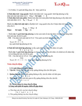 Hệ thống phát triển Toán IQ Việt Nam
Cô Trang – 0948.228.325
-------------***----------------
- Có 8 đỉnh, 12 cạnh dài bằng nhau. Kí hiệu cạnh là a
2.Tính diện tích ×ung quanh: Muốn tính diện tích ×ung quanh hình lập phương ta lấy
diện tích một mặt nhân với 4: S×q = S(1 mặt) × 4
3.Tính diện tích toàn phần: Muốn tính diện tích toàn phần hình lập phương ta lấy diện tích
một mặt nhân với 6: Stp = S(1 mặt) × 6
Muốn tìm diện tích một mặt ta lấydiện tích ×ung quanh chia cho 4 hoặc diện tích toàn phần
chia cho 6.
S(1 mặt) = S×q : 4
Hoặc: S(1 mặt) = Stp : 6
- Muốn tìm 1 cạnh hình lập phương, ta tìm xem một số nào đó nhân với chính nó bằng diện
tích một mặt, thì đó là cạnh.
- VD: Cho diện tích một mặt là 25 m2
. Tìm cạnh của hình lập phương đó.
Giải
Ta có 25 = 5 × 5;
vậy cạnh hình lập phương là 5m
4.Tính thể tích hình lập phương: ta lấy cạnh nhân với cạnh rồi nhân với cạnh.
V = a × a × a
Muốn tìm 1 cạnh hình lập phương, ta tìm xem một số nào đó nhân với chính nó rồi nhân tiếp
với nó bằng thể tích, thì đó là cạnh.
VD: Cho thể tích là 125 m2
. Tìm cạnh của hình lập phương đó.
Giải
Ta có 25 = 5 × 5 × 5; Vậy cạnh hình lập phương là 5m
Toán chuyển động
I. Có một động tử chuyển động
1. Vận tốc: Muốn tính vận tốc ta lấy quãng đường chia cho thời gian.
v = s : t
2. Quãng đường: Muốn tính quãng đường ta lấy vận tốc nhân với thời gian.
s = v × t
3. Thời gian: Muốn tính thời gian ta lấy quãng đường chia cho vận tốc
t = s : v
II. Có hai động tử cùng chuyển động
1.Cùng xuất phát đi ngược chiều để gặp nhau:
a, Tìm tổng vận tốc của hai chuyển động:
( v1 + v2 ) = s : t
b, Tìm quãng đường của hai chuyển động:
Đăng ký học tập bồi dưỡng Toán lớp 5 ôn luyện thi Toán Violympic | Cô Trang – 0948.228.325 15
 