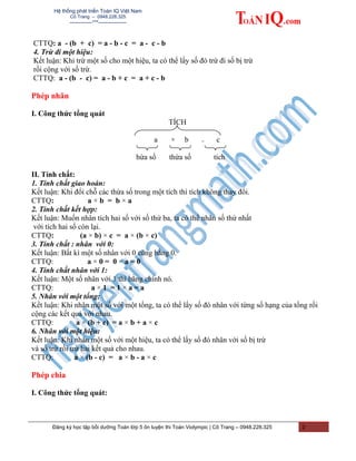 Hệ thống phát triển Toán IQ Việt Nam
Cô Trang – 0948.228.325
-------------***----------------
CTTQ: a - (b + c) = a - b - c = a - c - b
4. Trừ đi một hiệu:
Kết luận: Khi trừ một số cho một hiệu, ta có thể lấy số đó trừ đi số bị trừ
rồi cộng với số trừ.
CTTQ: a - (b - c) = a - b + c = a + c - b
Phép nhân
I. Công thức tổng quát
TÍCH
a × b = c
hừa số thừa số tích
II. Tính chất:
1. Tính chất giao hoán:
Kết luận: Khi đổi chỗ các thừa số trong một tích thì tích không thay đổi.
CTTQ: a × b = b × a
2. Tính chất kết hợp:
Kết luận: Muốn nhân tích hai số với số thứ ba, ta có thể nhân số thứ nhất
với tích hai số còn lại.
CTTQ: (a × b) × c = a × (b × c)
3. Tính chất : nhân với 0:
Kết luận: Bất kì một số nhân với 0 cũng bằng 0.
CTTQ: a × 0 = 0 × a = 0
4. Tính chất nhân với 1:
Kết luận: Một số nhân với 1 thì bằng chính nó.
CTTQ: a × 1 = 1 × a = a
5. Nhân với một tổng:
Kết luận: Khi nhân một số với một tổng, ta có thể lấy số đó nhân với từng số hạng của tổng rồi
cộng các kết quả với nhau.
CTTQ: a × (b + c) = a × b + a × c
6. Nhân với một hiệu:
Kết luận: Khi nhân một số với một hiệu, ta có thể lấy số đó nhân với số bị trừ
và số trừ rồi trừ hai kết quả cho nhau.
CTTQ: a × (b - c) = a × b - a × c
Phép chia
I. Công thức tổng quát:
Đăng ký học tập bồi dưỡng Toán lớp 5 ôn luyện thi Toán Violympic | Cô Trang – 0948.228.325 2
 